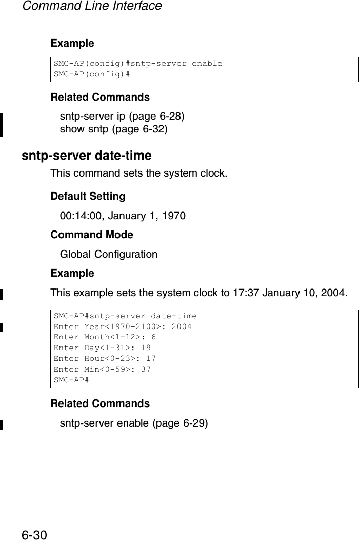 Command Line Interface6-30Example Related Commandssntp-server ip (page 6-28)show sntp (page 6-32)sntp-server date-timeThis command sets the system clock.Default Setting 00:14:00, January 1, 1970Command Mode Global ConfigurationExample This example sets the system clock to 17:37 January 10, 2004.Related Commandssntp-server enable (page 6-29)SMC-AP(config)#sntp-server enableSMC-AP(config)#SMC-AP#sntp-server date-timeEnter Year&lt;1970-2100&gt;: 2004Enter Month&lt;1-12&gt;: 6Enter Day&lt;1-31&gt;: 19Enter Hour&lt;0-23&gt;: 17Enter Min&lt;0-59&gt;: 37SMC-AP#