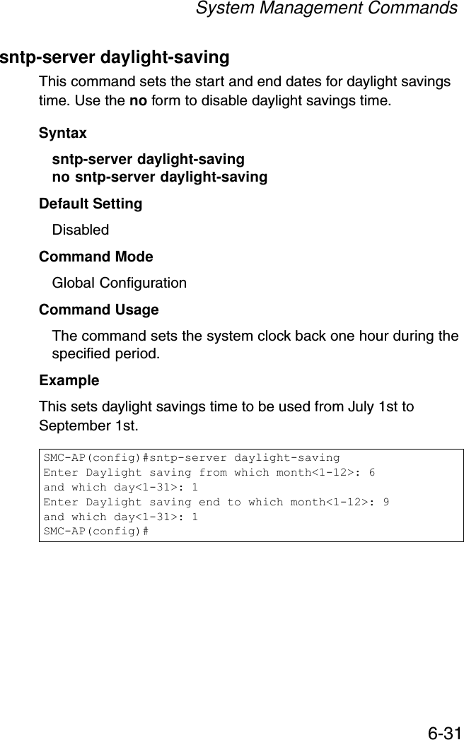 System Management Commands6-31sntp-server daylight-savingThis command sets the start and end dates for daylight savings time. Use the no form to disable daylight savings time.Syntaxsntp-server daylight-saving no sntp-server daylight-saving Default Setting DisabledCommand Mode Global ConfigurationCommand Usage The command sets the system clock back one hour during the specified period.Example This sets daylight savings time to be used from July 1st to September 1st.SMC-AP(config)#sntp-server daylight-savingEnter Daylight saving from which month&lt;1-12&gt;: 6and which day&lt;1-31&gt;: 1Enter Daylight saving end to which month&lt;1-12&gt;: 9and which day&lt;1-31&gt;: 1SMC-AP(config)#