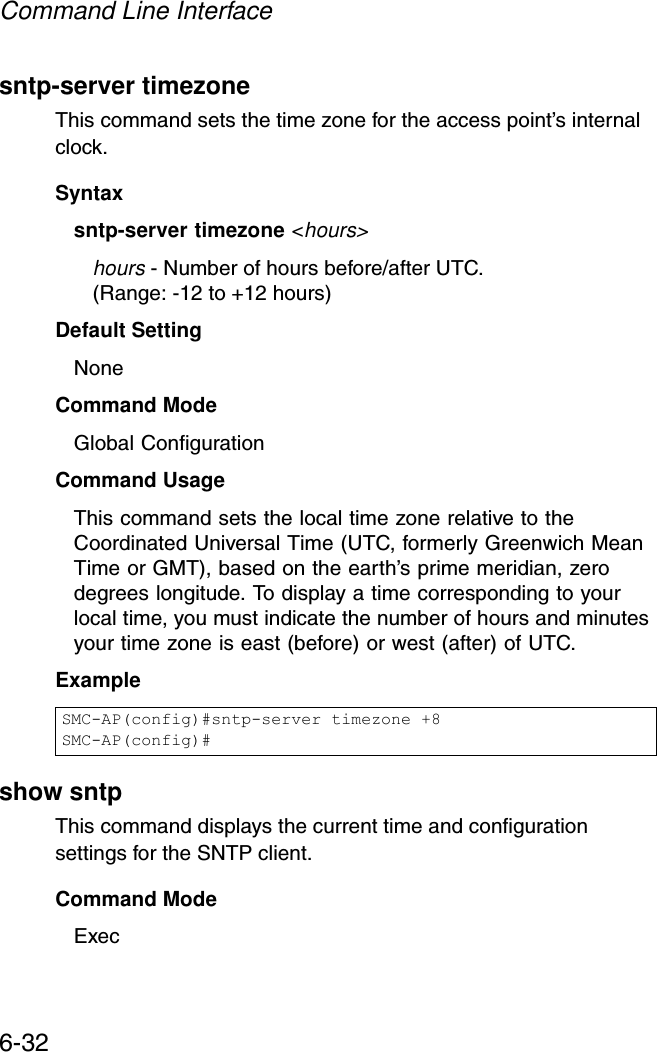 Command Line Interface6-32sntp-server timezoneThis command sets the time zone for the access point’s internal clock.Syntaxsntp-server timezone &lt;hours&gt;hours - Number of hours before/after UTC. (Range: -12 to +12 hours)Default Setting NoneCommand Mode Global ConfigurationCommand Usage This command sets the local time zone relative to the Coordinated Universal Time (UTC, formerly Greenwich Mean Time or GMT), based on the earth’s prime meridian, zero degrees longitude. To display a time corresponding to your local time, you must indicate the number of hours and minutes your time zone is east (before) or west (after) of UTC.Example show sntpThis command displays the current time and configuration settings for the SNTP client.Command ModeExecSMC-AP(config)#sntp-server timezone +8SMC-AP(config)#
