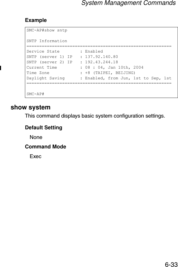 System Management Commands6-33Example show systemThis command displays basic system configuration settings.Default SettingNoneCommand Mode ExecSMC-AP#show sntpSNTP Information=========================================================Service State        : EnabledSNTP (server 1) IP   : 137.92.140.80SNTP (server 2) IP   : 192.43.244.18Current Time         : 08 : 04, Jan 10th, 2004Time Zone            : +8 (TAIPEI, BEIJING)Daylight Saving      : Enabled, from Jun, 1st to Sep, 1st=========================================================SMC-AP#