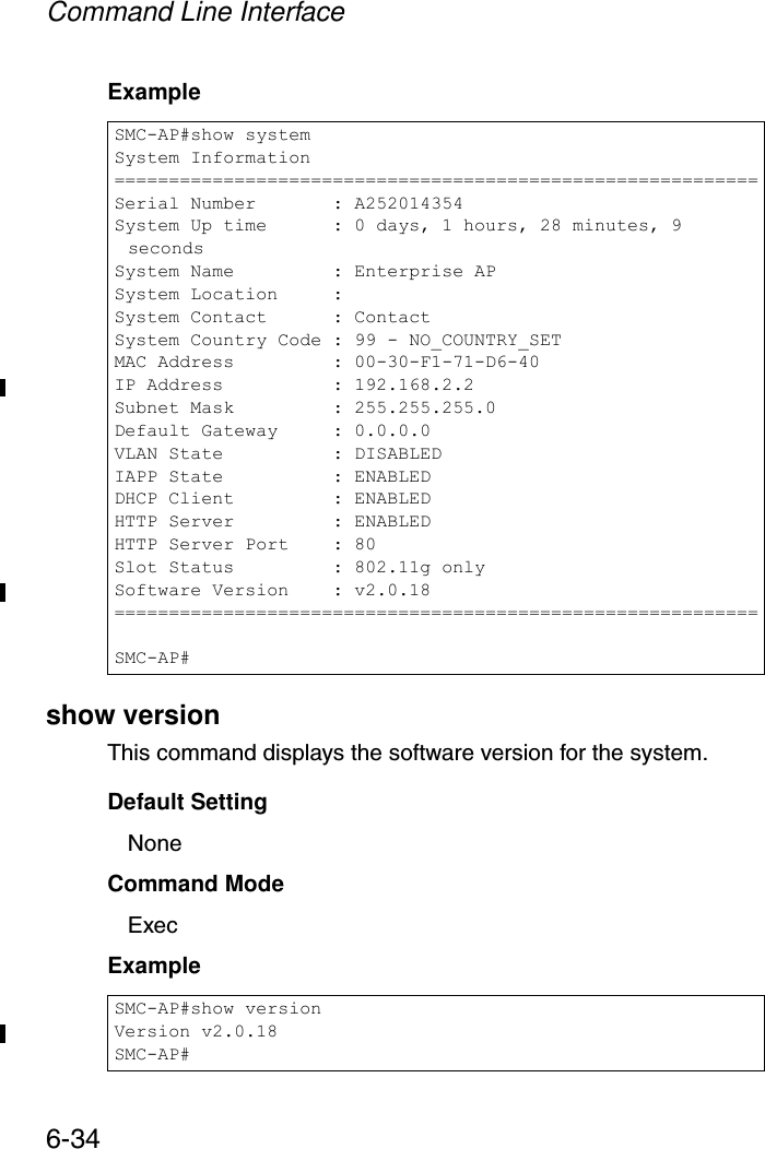 Command Line Interface6-34Exampleshow versionThis command displays the software version for the system.Default SettingNoneCommand Mode ExecExample SMC-AP#show systemSystem Information===========================================================Serial Number       : A252014354System Up time      : 0 days, 1 hours, 28 minutes, 9 secondsSystem Name         : Enterprise APSystem Location     :System Contact      : ContactSystem Country Code : 99 - NO_COUNTRY_SETMAC Address         : 00-30-F1-71-D6-40IP Address          : 192.168.2.2Subnet Mask         : 255.255.255.0Default Gateway     : 0.0.0.0VLAN State          : DISABLEDIAPP State          : ENABLEDDHCP Client         : ENABLEDHTTP Server         : ENABLEDHTTP Server Port    : 80Slot Status         : 802.11g onlySoftware Version    : v2.0.18===========================================================SMC-AP#SMC-AP#show versionVersion v2.0.18SMC-AP#
