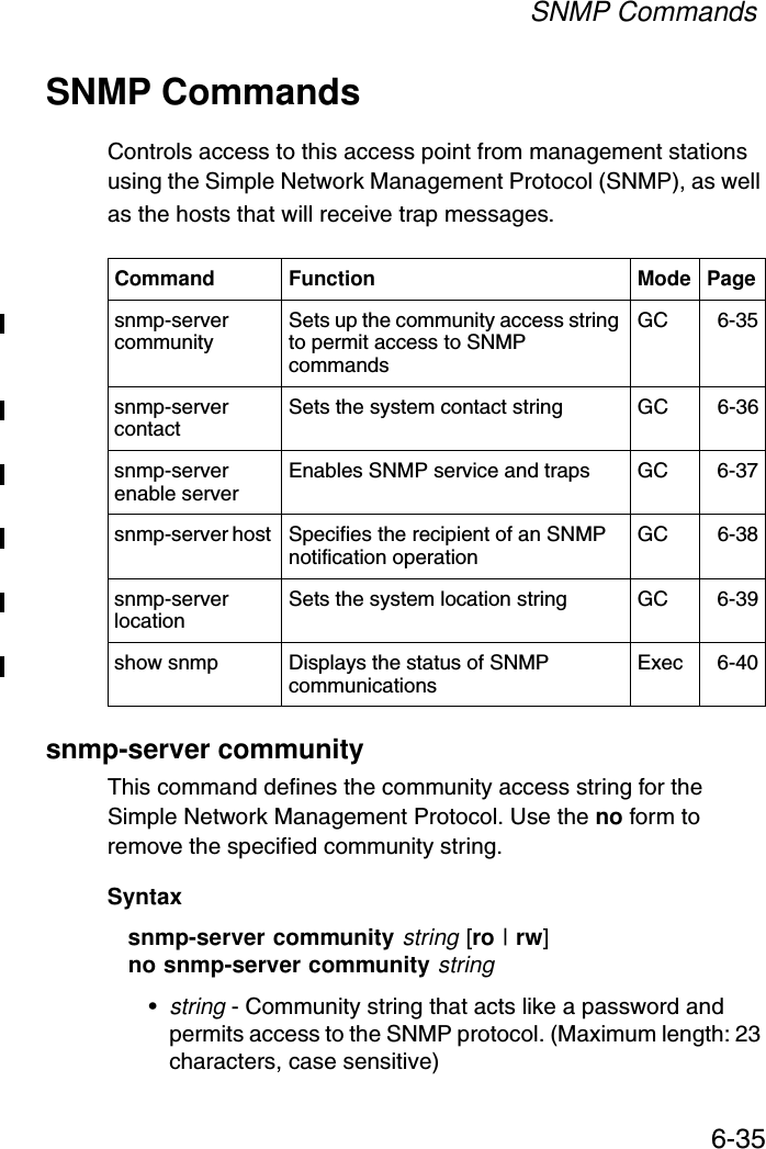 SNMP Commands6-35SNMP CommandsControls access to this access point from management stations using the Simple Network Management Protocol (SNMP), as well as the hosts that will receive trap messages.snmp-server communityThis command defines the community access string for the Simple Network Management Protocol. Use the no form to remove the specified community string.Syntaxsnmp-server community string [ro | rw]no snmp-server community string•string - Community string that acts like a password and permits access to the SNMP protocol. (Maximum length: 23 characters, case sensitive)Command Function Mode Pagesnmp-server community Sets up the community access string to permit access to SNMP commands GC 6-35snmp-server contact  Sets the system contact string GC 6-36snmp-server enable server  Enables SNMP service and traps GC 6-37snmp-server host  Specifies the recipient of an SNMP notification operation  GC 6-38snmp-server location  Sets the system location string  GC 6-39show snmp Displays the status of SNMP communications Exec 6-40