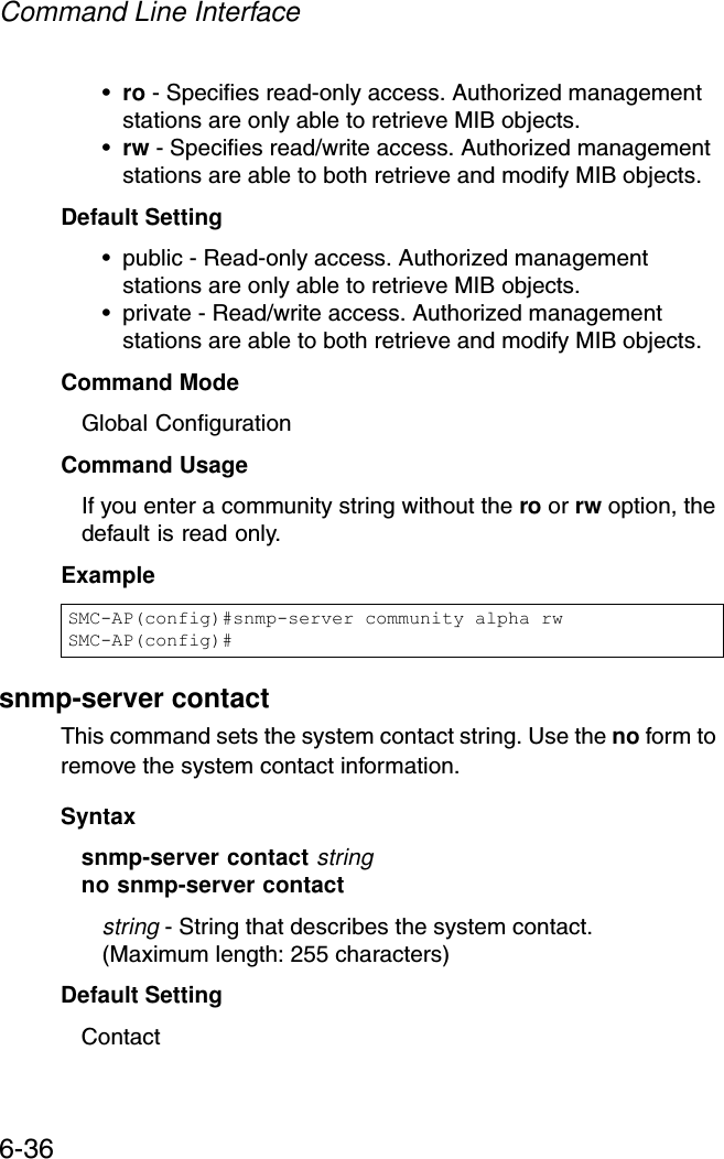 Command Line Interface6-36•ro - Specifies read-only access. Authorized management stations are only able to retrieve MIB objects. •rw - Specifies read/write access. Authorized management stations are able to both retrieve and modify MIB objects.Default Setting • public - Read-only access. Authorized management stations are only able to retrieve MIB objects.• private - Read/write access. Authorized management stations are able to both retrieve and modify MIB objects.Command Mode Global ConfigurationCommand Usage If you enter a community string without the ro or rw option, the default is read only.Example snmp-server contactThis command sets the system contact string. Use the no form to remove the system contact information.Syntaxsnmp-server contact stringno snmp-server contactstring - String that describes the system contact. (Maximum length: 255 characters)Default Setting ContactSMC-AP(config)#snmp-server community alpha rwSMC-AP(config)#