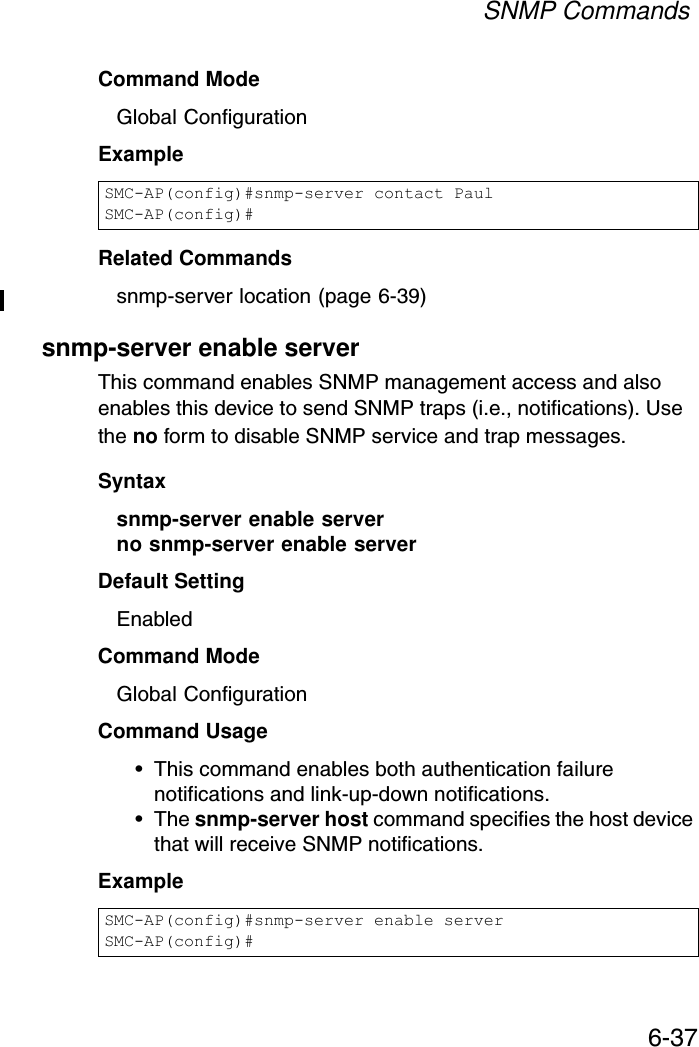 SNMP Commands6-37Command Mode Global ConfigurationExample Related Commandssnmp-server location (page 6-39)snmp-server enable serverThis command enables SNMP management access and also enables this device to send SNMP traps (i.e., notifications). Use the no form to disable SNMP service and trap messages.Syntax snmp-server enable serverno snmp-server enable serverDefault Setting EnabledCommand Mode Global ConfigurationCommand Usage • This command enables both authentication failure notifications and link-up-down notifications. •The snmp-server host command specifies the host device that will receive SNMP notifications. Example SMC-AP(config)#snmp-server contact PaulSMC-AP(config)#SMC-AP(config)#snmp-server enable serverSMC-AP(config)#
