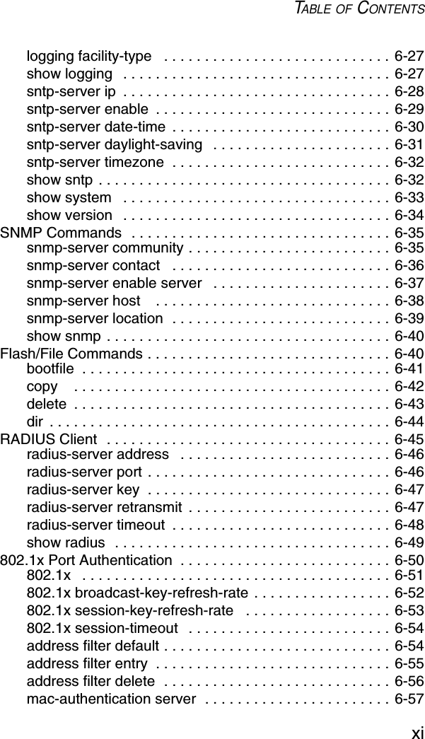 TABLE OF CONTENTSxilogging facility-type   . . . . . . . . . . . . . . . . . . . . . . . . . . . . 6-27show logging   . . . . . . . . . . . . . . . . . . . . . . . . . . . . . . . . . 6-27sntp-server ip  . . . . . . . . . . . . . . . . . . . . . . . . . . . . . . . . . 6-28sntp-server enable  . . . . . . . . . . . . . . . . . . . . . . . . . . . . . 6-29sntp-server date-time  . . . . . . . . . . . . . . . . . . . . . . . . . . . 6-30sntp-server daylight-saving   . . . . . . . . . . . . . . . . . . . . . . 6-31sntp-server timezone  . . . . . . . . . . . . . . . . . . . . . . . . . . . 6-32show sntp . . . . . . . . . . . . . . . . . . . . . . . . . . . . . . . . . . . . 6-32show system   . . . . . . . . . . . . . . . . . . . . . . . . . . . . . . . . . 6-33show version   . . . . . . . . . . . . . . . . . . . . . . . . . . . . . . . . . 6-34SNMP Commands  . . . . . . . . . . . . . . . . . . . . . . . . . . . . . . . . 6-35snmp-server community . . . . . . . . . . . . . . . . . . . . . . . . . 6-35snmp-server contact   . . . . . . . . . . . . . . . . . . . . . . . . . . . 6-36snmp-server enable server   . . . . . . . . . . . . . . . . . . . . . . 6-37snmp-server host    . . . . . . . . . . . . . . . . . . . . . . . . . . . . . 6-38snmp-server location  . . . . . . . . . . . . . . . . . . . . . . . . . . . 6-39show snmp . . . . . . . . . . . . . . . . . . . . . . . . . . . . . . . . . . . 6-40Flash/File Commands . . . . . . . . . . . . . . . . . . . . . . . . . . . . . . 6-40bootfile  . . . . . . . . . . . . . . . . . . . . . . . . . . . . . . . . . . . . . . 6-41copy    . . . . . . . . . . . . . . . . . . . . . . . . . . . . . . . . . . . . . . . 6-42delete  . . . . . . . . . . . . . . . . . . . . . . . . . . . . . . . . . . . . . . . 6-43dir  . . . . . . . . . . . . . . . . . . . . . . . . . . . . . . . . . . . . . . . . . . 6-44RADIUS Client  . . . . . . . . . . . . . . . . . . . . . . . . . . . . . . . . . . . 6-45radius-server address   . . . . . . . . . . . . . . . . . . . . . . . . . . 6-46radius-server port . . . . . . . . . . . . . . . . . . . . . . . . . . . . . . 6-46radius-server key  . . . . . . . . . . . . . . . . . . . . . . . . . . . . . . 6-47radius-server retransmit  . . . . . . . . . . . . . . . . . . . . . . . . . 6-47radius-server timeout  . . . . . . . . . . . . . . . . . . . . . . . . . . . 6-48show radius  . . . . . . . . . . . . . . . . . . . . . . . . . . . . . . . . . . 6-49802.1x Port Authentication  . . . . . . . . . . . . . . . . . . . . . . . . . . 6-50802.1x   . . . . . . . . . . . . . . . . . . . . . . . . . . . . . . . . . . . . . . 6-51802.1x broadcast-key-refresh-rate . . . . . . . . . . . . . . . . . 6-52802.1x session-key-refresh-rate   . . . . . . . . . . . . . . . . . . 6-53802.1x session-timeout   . . . . . . . . . . . . . . . . . . . . . . . . . 6-54address filter default . . . . . . . . . . . . . . . . . . . . . . . . . . . . 6-54address filter entry  . . . . . . . . . . . . . . . . . . . . . . . . . . . . . 6-55address filter delete  . . . . . . . . . . . . . . . . . . . . . . . . . . . . 6-56mac-authentication server  . . . . . . . . . . . . . . . . . . . . . . . 6-57