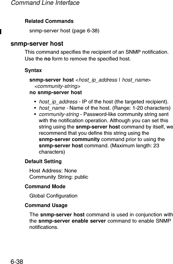 Command Line Interface6-38Related Commandssnmp-server host (page 6-38)snmp-server host This command specifies the recipient of an SNMP notification. Use the no form to remove the specified host.Syntaxsnmp-server host &lt;host_ip_address | host_name&gt; &lt;community-string&gt;no snmp-server host•host_ip_address - IP of the host (the targeted recipient). •host_name - Name of the host. (Range: 1-20 characters)•community-string - Password-like community string sent with the notification operation. Although you can set this string using the snmp-server host command by itself, we recommend that you define this string using the snmp-server community command prior to using the snmp-server host command. (Maximum length: 23 characters)Default Setting Host Address: NoneCommunity String: publicCommand Mode Global ConfigurationCommand Usage The snmp-server host command is used in conjunction with the snmp-server enable server command to enable SNMP notifications. 