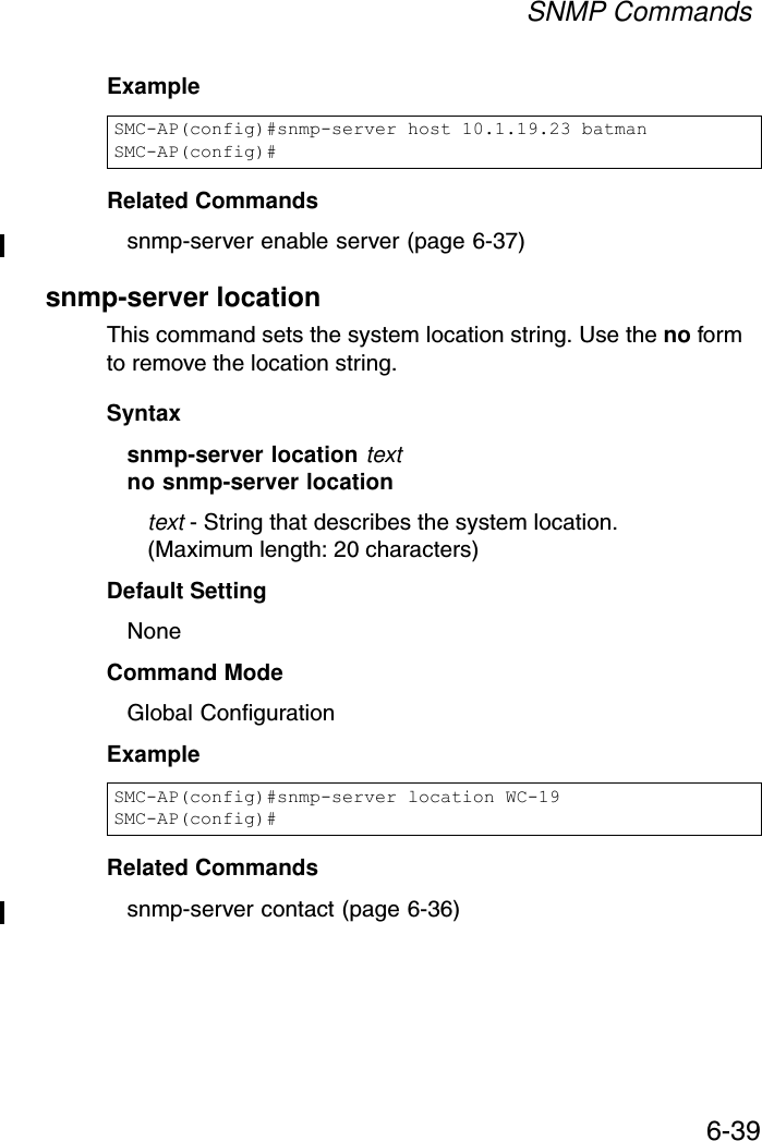 SNMP Commands6-39Example Related Commandssnmp-server enable server (page 6-37)snmp-server locationThis command sets the system location string. Use the no form to remove the location string.Syntaxsnmp-server location textno snmp-server locationtext - String that describes the system location. (Maximum length: 20 characters)Default Setting NoneCommand Mode Global ConfigurationExample Related Commandssnmp-server contact (page 6-36)SMC-AP(config)#snmp-server host 10.1.19.23 batmanSMC-AP(config)#SMC-AP(config)#snmp-server location WC-19SMC-AP(config)#