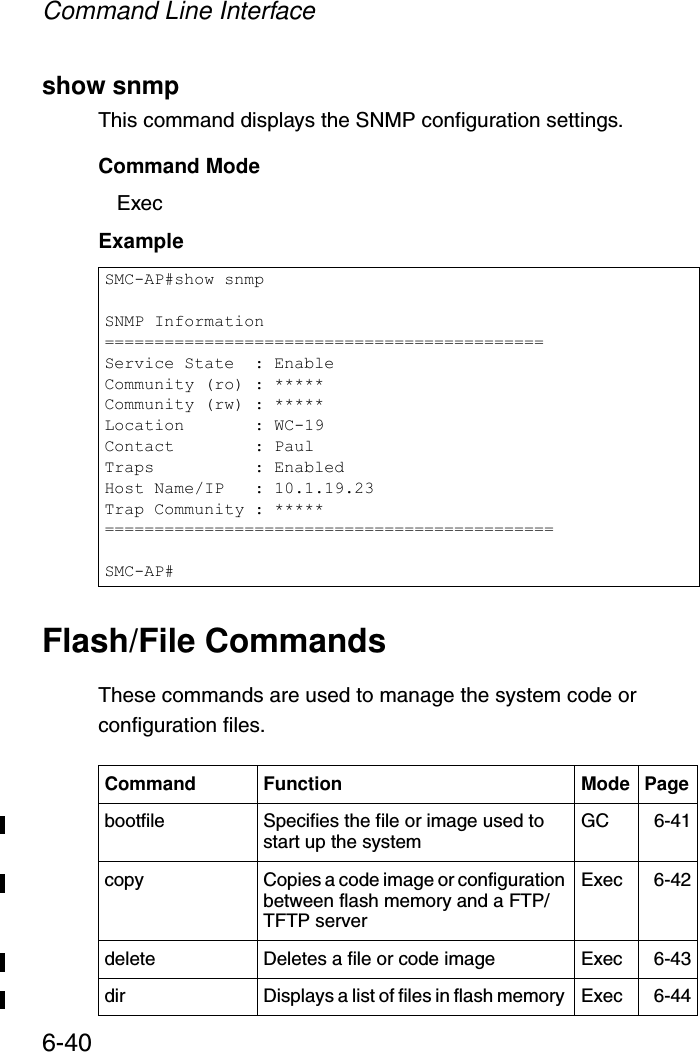 Command Line Interface6-40show snmpThis command displays the SNMP configuration settings.Command Mode ExecExampleFlash/File CommandsThese commands are used to manage the system code or configuration files.SMC-AP#show snmpSNMP Information============================================Service State  : EnableCommunity (ro) : *****Community (rw) : *****Location       : WC-19Contact        : PaulTraps          : EnabledHost Name/IP   : 10.1.19.23Trap Community : *****=============================================SMC-AP#Command Function Mode Pagebootfile Specifies the file or image used to start up the system  GC 6-41copy  Copies a code image or configuration between flash memory and a FTP/TFTP serverExec 6-42delete  Deletes a file or code image  Exec 6-43dir  Displays a list of files in flash memory  Exec 6-44
