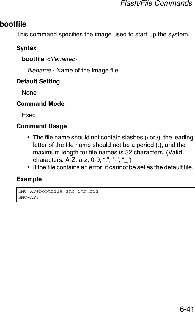 Flash/File Commands6-41bootfileThis command specifies the image used to start up the system.Syntaxbootfile &lt;filename&gt;filename - Name of the image file.Default Setting NoneCommand Mode ExecCommand Usage • The file name should not contain slashes (\ or /), the leading letter of the file name should not be a period (.), and the maximum length for file names is 32 characters. (Valid characters: A-Z, a-z, 0-9, “.”, “-”, “_”)• If the file contains an error, it cannot be set as the default file. ExampleSMC-AP#bootfile smc-img.binSMC-AP#