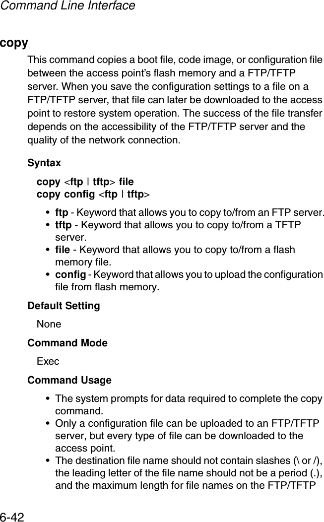 Command Line Interface6-42copy This command copies a boot file, code image, or configuration file between the access point’s flash memory and a FTP/TFTP server. When you save the configuration settings to a file on a FTP/TFTP server, that file can later be downloaded to the access point to restore system operation. The success of the file transfer depends on the accessibility of the FTP/TFTP server and the quality of the network connection. Syntaxcopy &lt;ftp | tftp&gt; filecopy config &lt;ftp | tftp&gt;•ftp - Keyword that allows you to copy to/from an FTP server.•tftp - Keyword that allows you to copy to/from a TFTP server.•file - Keyword that allows you to copy to/from a flash memory file. •config - Keyword that allows you to upload the configuration file from flash memory. Default Setting NoneCommand Mode ExecCommand Usage • The system prompts for data required to complete the copy command. • Only a configuration file can be uploaded to an FTP/TFTP server, but every type of file can be downloaded to the access point.•The destination file name should not contain slashes (\ or /), the leading letter of the file name should not be a period (.), and the maximum length for file names on the FTP/TFTP 