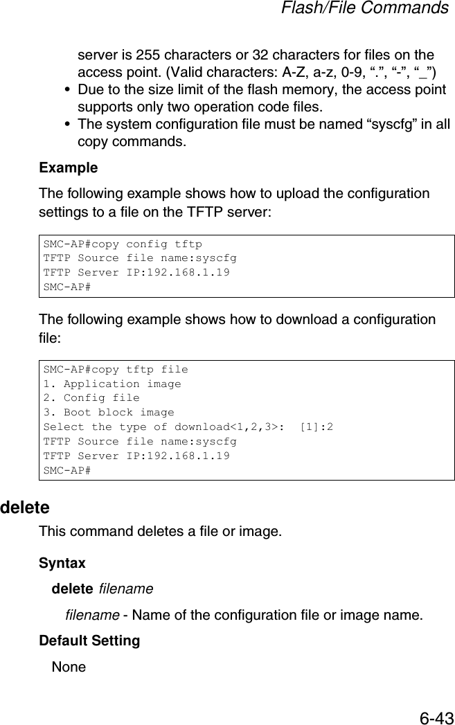 Flash/File Commands6-43server is 255 characters or 32 characters for files on the access point. (Valid characters: A-Z, a-z, 0-9, “.”, “-”, “_”)• Due to the size limit of the flash memory, the access point supports only two operation code files.• The system configuration file must be named “syscfg” in all copy commands.Example The following example shows how to upload the configuration settings to a file on the TFTP server:The following example shows how to download a configuration file: deleteThis command deletes a file or image.Syntaxdelete filenamefilename - Name of the configuration file or image name.Default Setting NoneSMC-AP#copy config tftpTFTP Source file name:syscfgTFTP Server IP:192.168.1.19SMC-AP#SMC-AP#copy tftp file1. Application image2. Config file3. Boot block imageSelect the type of download&lt;1,2,3&gt;:  [1]:2TFTP Source file name:syscfgTFTP Server IP:192.168.1.19SMC-AP#