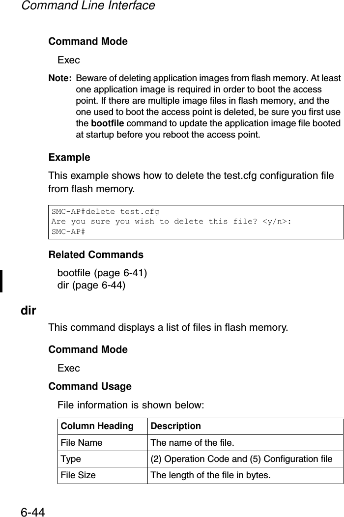Command Line Interface6-44Command Mode ExecNote: Beware of deleting application images from flash memory. At least one application image is required in order to boot the access point. If there are multiple image files in flash memory, and the one used to boot the access point is deleted, be sure you first use the bootfile command to update the application image file booted at startup before you reboot the access point.Example This example shows how to delete the test.cfg configuration file from flash memory.Related Commandsbootfile (page 6-41)dir (page 6-44)dirThis command displays a list of files in flash memory.Command Mode ExecCommand Usage File information is shown below:SMC-AP#delete test.cfgAre you sure you wish to delete this file? &lt;y/n&gt;:SMC-AP#Column Heading DescriptionFile Name The name of the file.Type (2) Operation Code and (5) Configuration fileFile Size The length of the file in bytes.