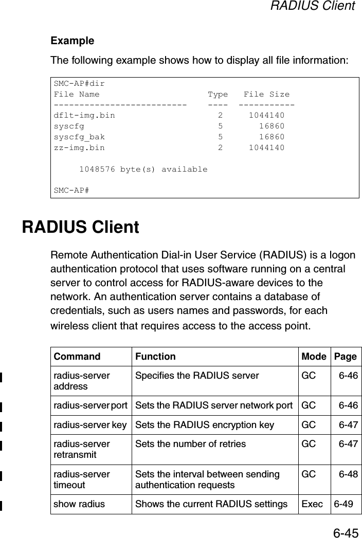 RADIUS Client6-45Example The following example shows how to display all file information:RADIUS ClientRemote Authentication Dial-in User Service (RADIUS) is a logon authentication protocol that uses software running on a central server to control access for RADIUS-aware devices to the network. An authentication server contains a database of credentials, such as users names and passwords, for each wireless client that requires access to the access point.SMC-AP#dirFile Name                     Type   File Size--------------------------    ----  -----------dflt-img.bin                    2     1044140syscfg                          5       16860syscfg_bak                      5       16860zz-img.bin                      2     1044140     1048576 byte(s) availableSMC-AP#Command Function Mode Pageradius-server address Specifies the RADIUS server  GC 6-46radius-server port  Sets the RADIUS server network port  GC 6-46radius-server key  Sets the RADIUS encryption key  GC 6-47radius-server retransmit  Sets the number of retries  GC 6-47radius-server timeout  Sets the interval between sending authentication requests GC 6-48show radius Shows the current RADIUS settings Exec 6-49