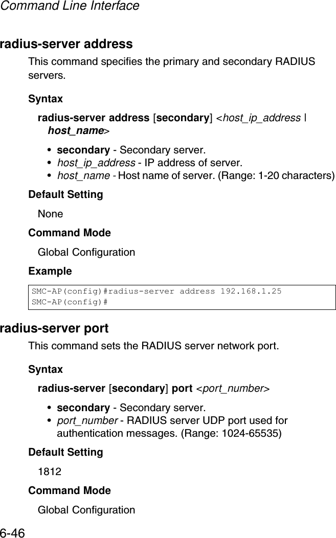 Command Line Interface6-46radius-server addressThis command specifies the primary and secondary RADIUS servers. Syntaxradius-server address [secondary] &lt;host_ip_address | host_name&gt;•secondary - Secondary server.•host_ip_address - IP address of server.•host_name - Host name of server. (Range: 1-20 characters)Default Setting NoneCommand Mode Global ConfigurationExample radius-server portThis command sets the RADIUS server network port. Syntaxradius-server [secondary] port &lt;port_number&gt;•secondary - Secondary server.•port_number - RADIUS server UDP port used for authentication messages. (Range: 1024-65535)Default Setting 1812Command Mode Global ConfigurationSMC-AP(config)#radius-server address 192.168.1.25SMC-AP(config)#