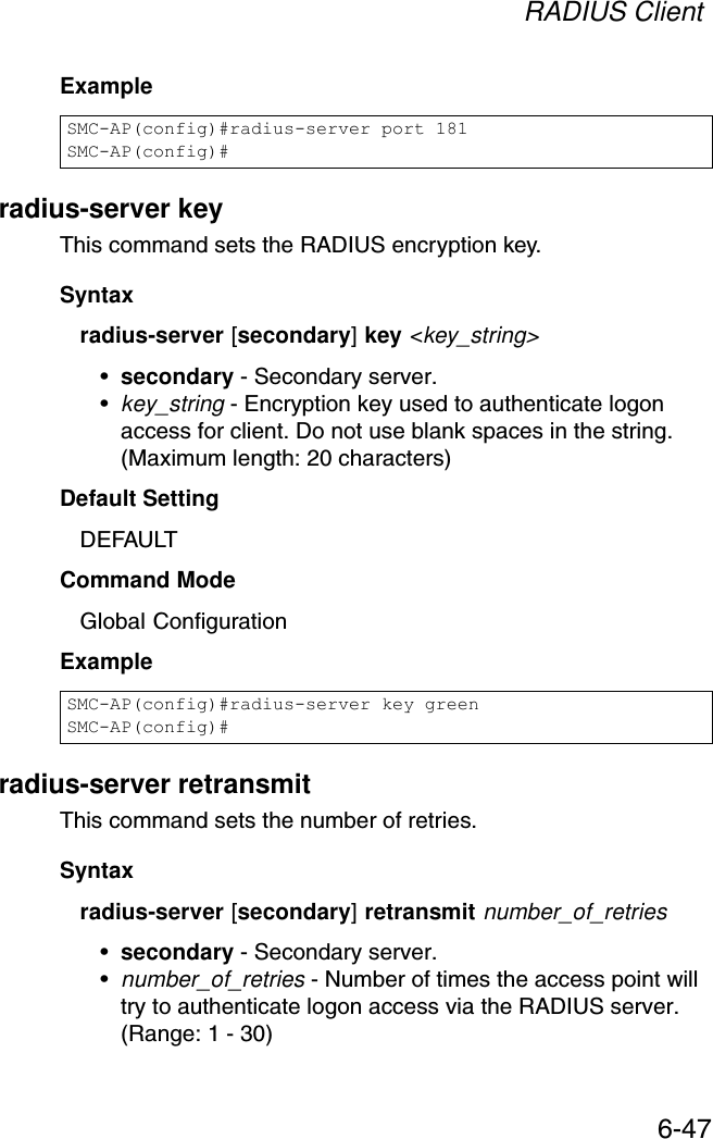 RADIUS Client6-47Example radius-server keyThis command sets the RADIUS encryption key. Syntax radius-server [secondary] key &lt;key_string&gt;•secondary - Secondary server.•key_string - Encryption key used to authenticate logon access for client. Do not use blank spaces in the string. (Maximum length: 20 characters)Default Setting DEFAULTCommand Mode Global ConfigurationExample radius-server retransmitThis command sets the number of retries. Syntaxradius-server [secondary] retransmit number_of_retries•secondary - Secondary server.•number_of_retries - Number of times the access point will try to authenticate logon access via the RADIUS server. (Range: 1 - 30)SMC-AP(config)#radius-server port 181SMC-AP(config)#SMC-AP(config)#radius-server key greenSMC-AP(config)#