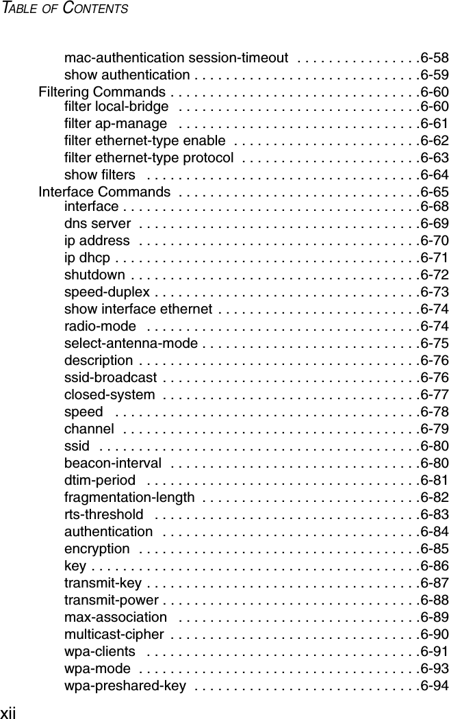 TABLE OF CONTENTSxiimac-authentication session-timeout  . . . . . . . . . . . . . . . .6-58show authentication . . . . . . . . . . . . . . . . . . . . . . . . . . . . .6-59Filtering Commands . . . . . . . . . . . . . . . . . . . . . . . . . . . . . . . .6-60filter local-bridge  . . . . . . . . . . . . . . . . . . . . . . . . . . . . . . .6-60filter ap-manage   . . . . . . . . . . . . . . . . . . . . . . . . . . . . . . .6-61filter ethernet-type enable  . . . . . . . . . . . . . . . . . . . . . . . .6-62filter ethernet-type protocol  . . . . . . . . . . . . . . . . . . . . . . .6-63show filters   . . . . . . . . . . . . . . . . . . . . . . . . . . . . . . . . . . .6-64Interface Commands  . . . . . . . . . . . . . . . . . . . . . . . . . . . . . . .6-65interface . . . . . . . . . . . . . . . . . . . . . . . . . . . . . . . . . . . . . .6-68dns server  . . . . . . . . . . . . . . . . . . . . . . . . . . . . . . . . . . . .6-69ip address  . . . . . . . . . . . . . . . . . . . . . . . . . . . . . . . . . . . .6-70ip dhcp . . . . . . . . . . . . . . . . . . . . . . . . . . . . . . . . . . . . . . .6-71shutdown . . . . . . . . . . . . . . . . . . . . . . . . . . . . . . . . . . . . .6-72speed-duplex . . . . . . . . . . . . . . . . . . . . . . . . . . . . . . . . . .6-73show interface ethernet . . . . . . . . . . . . . . . . . . . . . . . . . .6-74radio-mode   . . . . . . . . . . . . . . . . . . . . . . . . . . . . . . . . . . .6-74select-antenna-mode . . . . . . . . . . . . . . . . . . . . . . . . . . . .6-75description . . . . . . . . . . . . . . . . . . . . . . . . . . . . . . . . . . . .6-76ssid-broadcast . . . . . . . . . . . . . . . . . . . . . . . . . . . . . . . . .6-76closed-system  . . . . . . . . . . . . . . . . . . . . . . . . . . . . . . . . .6-77speed   . . . . . . . . . . . . . . . . . . . . . . . . . . . . . . . . . . . . . . .6-78channel  . . . . . . . . . . . . . . . . . . . . . . . . . . . . . . . . . . . . . .6-79ssid  . . . . . . . . . . . . . . . . . . . . . . . . . . . . . . . . . . . . . . . . .6-80beacon-interval  . . . . . . . . . . . . . . . . . . . . . . . . . . . . . . . .6-80dtim-period   . . . . . . . . . . . . . . . . . . . . . . . . . . . . . . . . . . .6-81fragmentation-length  . . . . . . . . . . . . . . . . . . . . . . . . . . . .6-82rts-threshold   . . . . . . . . . . . . . . . . . . . . . . . . . . . . . . . . . .6-83authentication  . . . . . . . . . . . . . . . . . . . . . . . . . . . . . . . . .6-84encryption  . . . . . . . . . . . . . . . . . . . . . . . . . . . . . . . . . . . .6-85key . . . . . . . . . . . . . . . . . . . . . . . . . . . . . . . . . . . . . . . . . .6-86transmit-key . . . . . . . . . . . . . . . . . . . . . . . . . . . . . . . . . . .6-87transmit-power . . . . . . . . . . . . . . . . . . . . . . . . . . . . . . . . .6-88max-association   . . . . . . . . . . . . . . . . . . . . . . . . . . . . . . .6-89multicast-cipher  . . . . . . . . . . . . . . . . . . . . . . . . . . . . . . . .6-90wpa-clients   . . . . . . . . . . . . . . . . . . . . . . . . . . . . . . . . . . .6-91wpa-mode  . . . . . . . . . . . . . . . . . . . . . . . . . . . . . . . . . . . .6-93wpa-preshared-key  . . . . . . . . . . . . . . . . . . . . . . . . . . . . .6-94