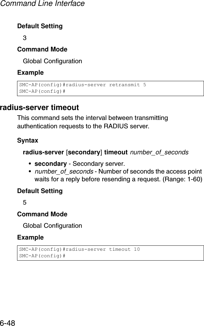 Command Line Interface6-48Default Setting 3Command Mode Global ConfigurationExample radius-server timeoutThis command sets the interval between transmitting authentication requests to the RADIUS server. Syntax radius-server [secondary] timeout number_of_seconds•secondary - Secondary server.•number_of_seconds - Number of seconds the access point waits for a reply before resending a request. (Range: 1-60)Default Setting 5Command Mode Global ConfigurationExample SMC-AP(config)#radius-server retransmit 5SMC-AP(config)#SMC-AP(config)#radius-server timeout 10SMC-AP(config)#