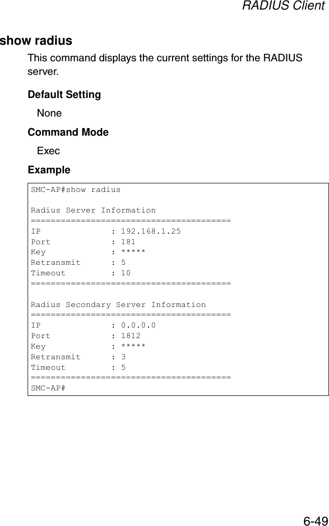 RADIUS Client6-49show radiusThis command displays the current settings for the RADIUS server.Default SettingNoneCommand Mode ExecExample SMC-AP#show radiusRadius Server Information========================================IP              : 192.168.1.25Port            : 181Key             : *****Retransmit      : 5Timeout         : 10========================================Radius Secondary Server Information========================================IP              : 0.0.0.0Port            : 1812Key             : *****Retransmit      : 3Timeout         : 5========================================SMC-AP#