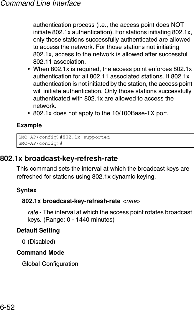 Command Line Interface6-52authentication process (i.e., the access point does NOT initiate 802.1x authentication). For stations initiating 802.1x, only those stations successfully authenticated are allowed to access the network. For those stations not initiating 802.1x, access to the network is allowed after successful 802.11 association.• When 802.1x is required, the access point enforces 802.1x authentication for all 802.11 associated stations. If 802.1x authentication is not initiated by the station, the access point will initiate authentication. Only those stations successfully authenticated with 802.1x are allowed to access the network.• 802.1x does not apply to the 10/100Base-TX port.Example802.1x broadcast-key-refresh-rateThis command sets the interval at which the broadcast keys are refreshed for stations using 802.1x dynamic keying. Syntax802.1x broadcast-key-refresh-rate &lt;rate&gt;rate - The interval at which the access point rotates broadcast keys. (Range: 0 - 1440 minutes)Default Setting0 (Disabled)Command ModeGlobal ConfigurationSMC-AP(config)#802.1x supportedSMC-AP(config)#