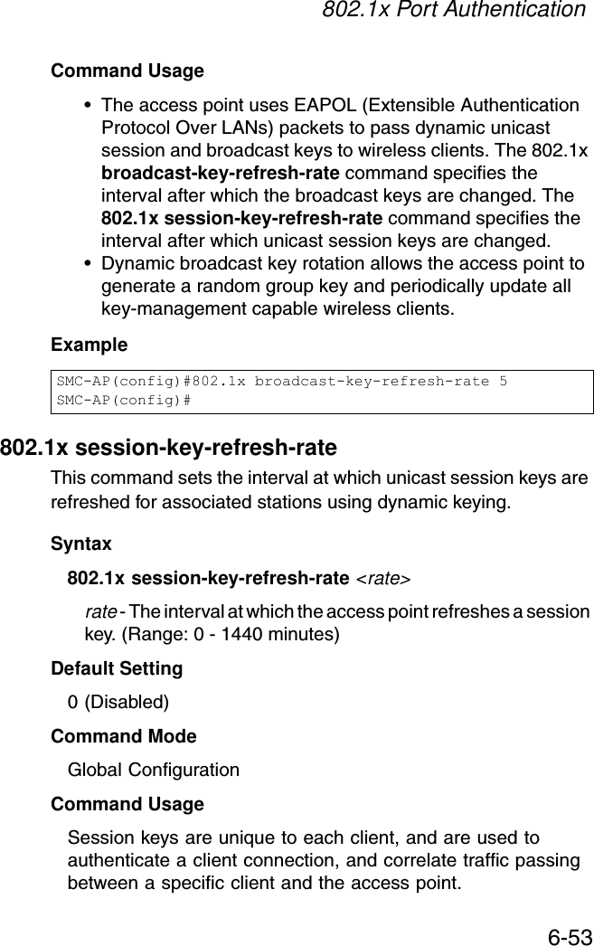 802.1x Port Authentication6-53Command Usage• The access point uses EAPOL (Extensible Authentication Protocol Over LANs) packets to pass dynamic unicast session and broadcast keys to wireless clients. The 802.1x broadcast-key-refresh-rate command specifies the interval after which the broadcast keys are changed. The 802.1x session-key-refresh-rate command specifies the interval after which unicast session keys are changed.• Dynamic broadcast key rotation allows the access point to generate a random group key and periodically update all key-management capable wireless clients.Example802.1x session-key-refresh-rateThis command sets the interval at which unicast session keys are refreshed for associated stations using dynamic keying.Syntax802.1x session-key-refresh-rate &lt;rate&gt;rate - The interval at which the access point refreshes a session key. (Range: 0 - 1440 minutes)Default Setting0 (Disabled)Command ModeGlobal ConfigurationCommand UsageSession keys are unique to each client, and are used to authenticate a client connection, and correlate traffic passing between a specific client and the access point.SMC-AP(config)#802.1x broadcast-key-refresh-rate 5SMC-AP(config)#