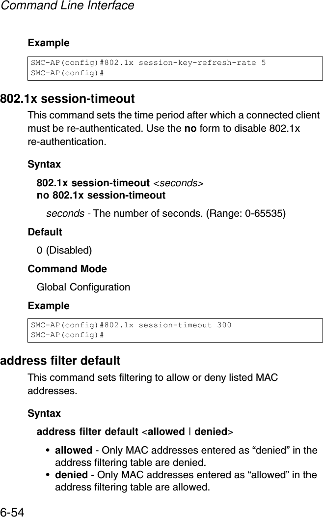 Command Line Interface6-54Example802.1x session-timeoutThis command sets the time period after which a connected client must be re-authenticated. Use the no form to disable 802.1x re-authentication.Syntax802.1x session-timeout &lt;seconds&gt;no 802.1x session-timeoutseconds - The number of seconds. (Range: 0-65535)Default0 (Disabled)Command ModeGlobal ConfigurationExampleaddress filter defaultThis command sets filtering to allow or deny listed MAC addresses.Syntaxaddress filter default &lt;allowed | denied&gt;•allowed - Only MAC addresses entered as “denied” in the address filtering table are denied.•denied - Only MAC addresses entered as “allowed” in the address filtering table are allowed.SMC-AP(config)#802.1x session-key-refresh-rate 5SMC-AP(config)#SMC-AP(config)#802.1x session-timeout 300SMC-AP(config)#