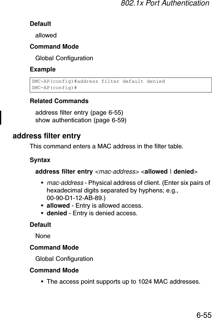 802.1x Port Authentication6-55DefaultallowedCommand ModeGlobal ConfigurationExampleRelated Commandsaddress filter entry (page 6-55)show authentication (page 6-59)address filter entryThis command enters a MAC address in the filter table.Syntaxaddress filter entry &lt;mac-address&gt; &lt;allowed | denied&gt;•mac-address - Physical address of client. (Enter six pairs of hexadecimal digits separated by hyphens; e.g., 00-90-D1-12-AB-89.)•allowed - Entry is allowed access.•denied - Entry is denied access.DefaultNoneCommand ModeGlobal ConfigurationCommand Mode• The access point supports up to 1024 MAC addresses.SMC-AP(config)#address filter default deniedSMC-AP(config)#