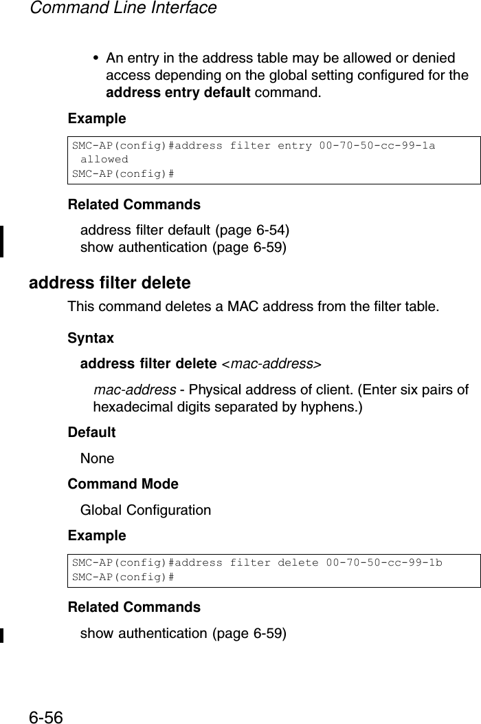 Command Line Interface6-56• An entry in the address table may be allowed or denied access depending on the global setting configured for the address entry default command.ExampleRelated Commandsaddress filter default (page 6-54)show authentication (page 6-59)address filter deleteThis command deletes a MAC address from the filter table.Syntaxaddress filter delete &lt;mac-address&gt;mac-address - Physical address of client. (Enter six pairs of hexadecimal digits separated by hyphens.)DefaultNoneCommand ModeGlobal ConfigurationExampleRelated Commandsshow authentication (page 6-59)SMC-AP(config)#address filter entry 00-70-50-cc-99-1a allowedSMC-AP(config)#SMC-AP(config)#address filter delete 00-70-50-cc-99-1b SMC-AP(config)#