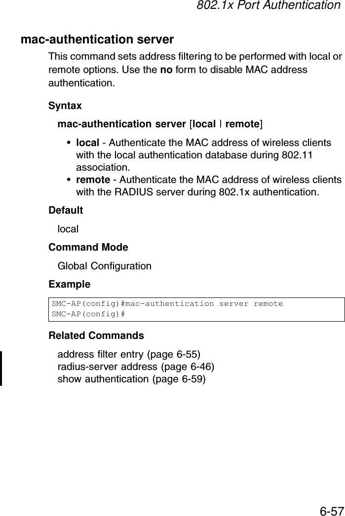 802.1x Port Authentication6-57mac-authentication serverThis command sets address filtering to be performed with local or remote options. Use the no form to disable MAC address authentication.Syntaxmac-authentication server [local | remote]•local - Authenticate the MAC address of wireless clients with the local authentication database during 802.11 association.•remote - Authenticate the MAC address of wireless clients with the RADIUS server during 802.1x authentication.DefaultlocalCommand ModeGlobal ConfigurationExampleRelated Commandsaddress filter entry (page 6-55)radius-server address (page 6-46)show authentication (page 6-59)SMC-AP(config)#mac-authentication server remoteSMC-AP(config)#