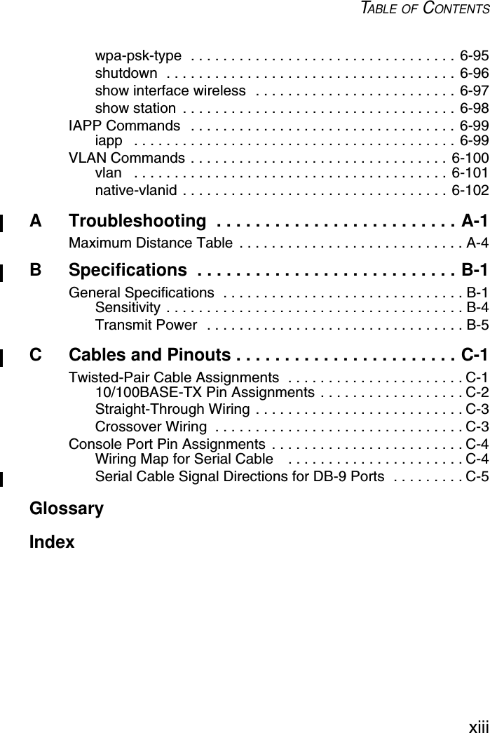 TABLE OF CONTENTSxiiiwpa-psk-type  . . . . . . . . . . . . . . . . . . . . . . . . . . . . . . . . . 6-95shutdown  . . . . . . . . . . . . . . . . . . . . . . . . . . . . . . . . . . . . 6-96show interface wireless  . . . . . . . . . . . . . . . . . . . . . . . . . 6-97show station  . . . . . . . . . . . . . . . . . . . . . . . . . . . . . . . . . . 6-98IAPP Commands   . . . . . . . . . . . . . . . . . . . . . . . . . . . . . . . . . 6-99iapp   . . . . . . . . . . . . . . . . . . . . . . . . . . . . . . . . . . . . . . . . 6-99VLAN Commands . . . . . . . . . . . . . . . . . . . . . . . . . . . . . . . . 6-100vlan   . . . . . . . . . . . . . . . . . . . . . . . . . . . . . . . . . . . . . . . 6-101native-vlanid . . . . . . . . . . . . . . . . . . . . . . . . . . . . . . . . . 6-102A Troubleshooting  . . . . . . . . . . . . . . . . . . . . . . . . . A-1Maximum Distance Table  . . . . . . . . . . . . . . . . . . . . . . . . . . . . A-4B Specifications  . . . . . . . . . . . . . . . . . . . . . . . . . . . B-1General Specifications  . . . . . . . . . . . . . . . . . . . . . . . . . . . . . . B-1Sensitivity . . . . . . . . . . . . . . . . . . . . . . . . . . . . . . . . . . . . . B-4Transmit Power  . . . . . . . . . . . . . . . . . . . . . . . . . . . . . . . . B-5C Cables and Pinouts . . . . . . . . . . . . . . . . . . . . . . . C-1Twisted-Pair Cable Assignments  . . . . . . . . . . . . . . . . . . . . . . C-110/100BASE-TX Pin Assignments . . . . . . . . . . . . . . . . . . C-2Straight-Through Wiring . . . . . . . . . . . . . . . . . . . . . . . . . . C-3Crossover Wiring  . . . . . . . . . . . . . . . . . . . . . . . . . . . . . . . C-3Console Port Pin Assignments  . . . . . . . . . . . . . . . . . . . . . . . . C-4Wiring Map for Serial Cable    . . . . . . . . . . . . . . . . . . . . . . C-4Serial Cable Signal Directions for DB-9 Ports  . . . . . . . . . C-5GlossaryIndex