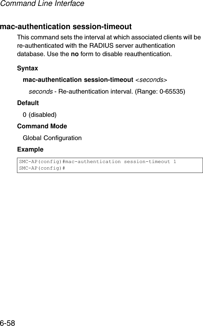 Command Line Interface6-58mac-authentication session-timeoutThis command sets the interval at which associated clients will be re-authenticated with the RADIUS server authentication database. Use the no form to disable reauthentication.Syntaxmac-authentication session-timeout &lt;seconds&gt;seconds - Re-authentication interval. (Range: 0-65535)Default0 (disabled)Command ModeGlobal ConfigurationExampleSMC-AP(config)#mac-authentication session-timeout 1SMC-AP(config)#