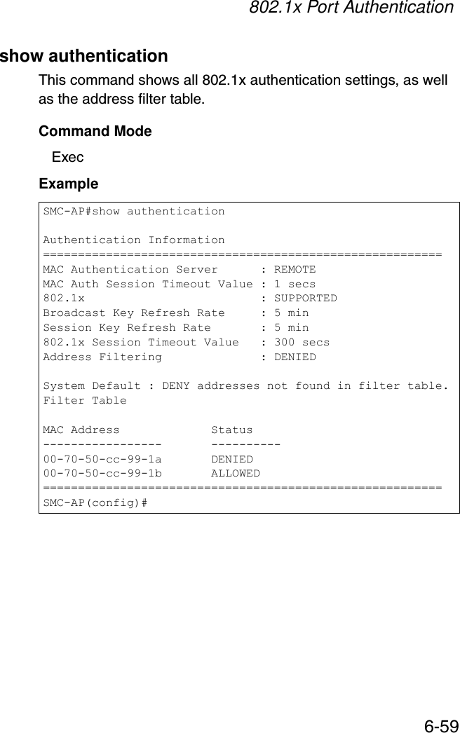 802.1x Port Authentication6-59show authenticationThis command shows all 802.1x authentication settings, as well as the address filter table.Command ModeExecExampleSMC-AP#show authenticationAuthentication Information=========================================================MAC Authentication Server      : REMOTEMAC Auth Session Timeout Value : 1 secs802.1x                         : SUPPORTEDBroadcast Key Refresh Rate     : 5 minSession Key Refresh Rate       : 5 min802.1x Session Timeout Value   : 300 secsAddress Filtering              : DENIEDSystem Default : DENY addresses not found in filter table.Filter TableMAC Address             Status-----------------       ----------00-70-50-cc-99-1a       DENIED00-70-50-cc-99-1b       ALLOWED=========================================================SMC-AP(config)#