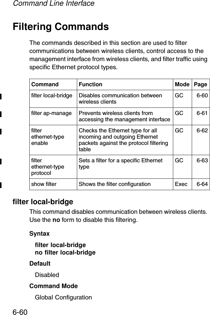 Command Line Interface6-60Filtering CommandsThe commands described in this section are used to filter communications between wireless clients, control access to the management interface from wireless clients, and filter traffic using specific Ethernet protocol types. filter local-bridgeThis command disables communication between wireless clients. Use the no form to disable this filtering.Syntaxfilter local-bridgeno filter local-bridgeDefaultDisabledCommand ModeGlobal ConfigurationCommand Function Mode Pagefilter local-bridge Disables communication between wireless clients GC 6-60filter ap-manage Prevents wireless clients from accessing the management interface GC 6-61filter ethernet-type enableChecks the Ethernet type for all incoming and outgoing Ethernet packets against the protocol filtering tableGC 6-62filter ethernet-type protocol Sets a filter for a specific Ethernet type GC 6-63show filter Shows the filter configuration Exec 6-64