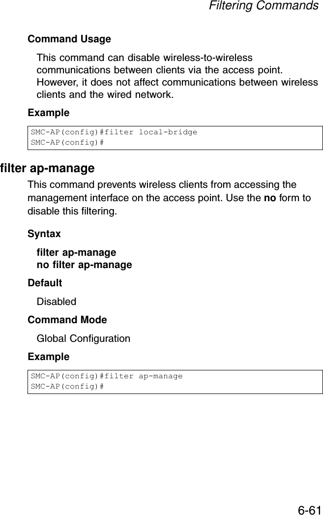 Filtering Commands6-61Command UsageThis command can disable wireless-to-wireless communications between clients via the access point. However, it does not affect communications between wireless clients and the wired network.Examplefilter ap-manageThis command prevents wireless clients from accessing the management interface on the access point. Use the no form to disable this filtering.Syntaxfilter ap-manageno filter ap-manageDefaultDisabledCommand ModeGlobal ConfigurationExampleSMC-AP(config)#filter local-bridgeSMC-AP(config)#SMC-AP(config)#filter ap-manageSMC-AP(config)#