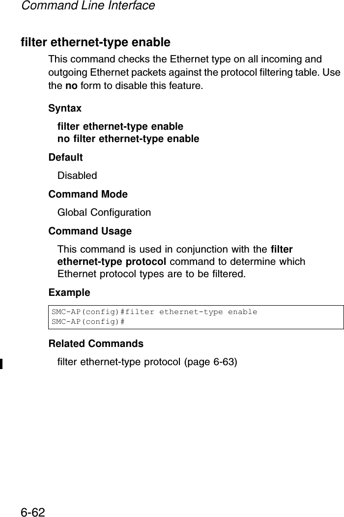 Command Line Interface6-62filter ethernet-type enableThis command checks the Ethernet type on all incoming and outgoing Ethernet packets against the protocol filtering table. Use the no form to disable this feature.Syntaxfilter ethernet-type enableno filter ethernet-type enableDefaultDisabledCommand ModeGlobal ConfigurationCommand UsageThis command is used in conjunction with the filter ethernet-type protocol command to determine which Ethernet protocol types are to be filtered.ExampleRelated Commandsfilter ethernet-type protocol (page 6-63)SMC-AP(config)#filter ethernet-type enableSMC-AP(config)#