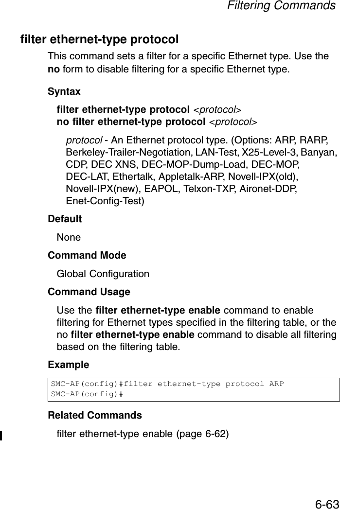 Filtering Commands6-63filter ethernet-type protocolThis command sets a filter for a specific Ethernet type. Use the no form to disable filtering for a specific Ethernet type.Syntaxfilter ethernet-type protocol &lt;protocol&gt;no filter ethernet-type protocol &lt;protocol&gt;protocol - An Ethernet protocol type. (Options: ARP, RARP, Berkeley-Trailer-Negotiation, LAN-Test, X25-Level-3, Banyan, CDP, DEC XNS, DEC-MOP-Dump-Load, DEC-MOP, DEC-LAT, Ethertalk, Appletalk-ARP, Novell-IPX(old), Novell-IPX(new), EAPOL, Telxon-TXP, Aironet-DDP, Enet-Config-Test)DefaultNoneCommand ModeGlobal ConfigurationCommand UsageUse the filter ethernet-type enable command to enable filtering for Ethernet types specified in the filtering table, or the no filter ethernet-type enable command to disable all filtering based on the filtering table.ExampleRelated Commandsfilter ethernet-type enable (page 6-62)SMC-AP(config)#filter ethernet-type protocol ARPSMC-AP(config)#