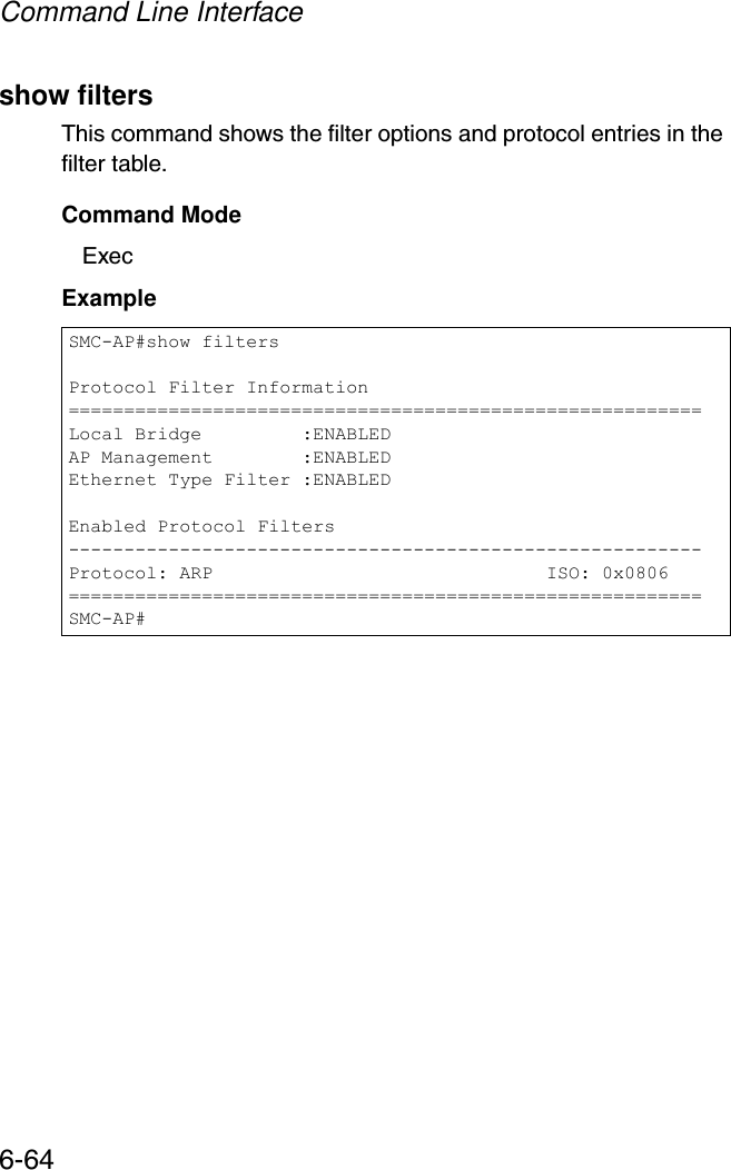 Command Line Interface6-64show filtersThis command shows the filter options and protocol entries in the filter table. Command ModeExecExampleSMC-AP#show filtersProtocol Filter Information=========================================================Local Bridge         :ENABLEDAP Management        :ENABLEDEthernet Type Filter :ENABLEDEnabled Protocol Filters---------------------------------------------------------Protocol: ARP                              ISO: 0x0806=========================================================SMC-AP#