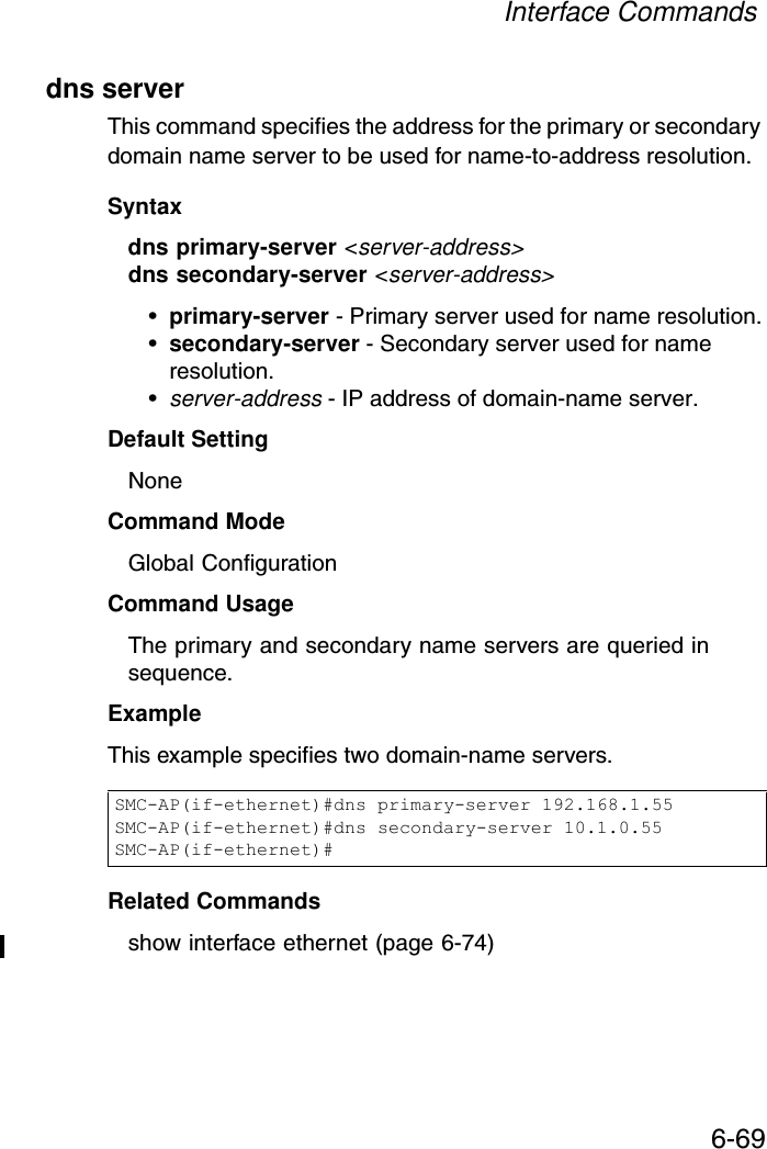Interface Commands6-69dns serverThis command specifies the address for the primary or secondary domain name server to be used for name-to-address resolution. Syntaxdns primary-server &lt;server-address&gt;dns secondary-server &lt;server-address&gt;•primary-server - Primary server used for name resolution.•secondary-server - Secondary server used for name resolution.•server-address - IP address of domain-name server.Default Setting NoneCommand Mode Global ConfigurationCommand Usage The primary and secondary name servers are queried in sequence. ExampleThis example specifies two domain-name servers.Related Commands show interface ethernet (page 6-74)SMC-AP(if-ethernet)#dns primary-server 192.168.1.55SMC-AP(if-ethernet)#dns secondary-server 10.1.0.55SMC-AP(if-ethernet)#