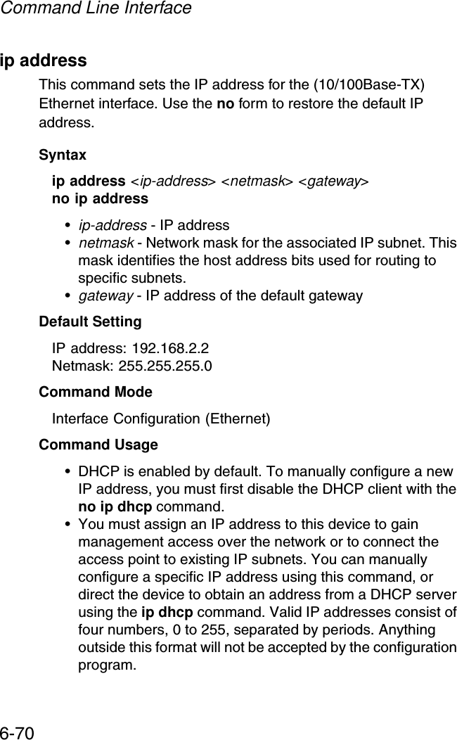 Command Line Interface6-70ip address This command sets the IP address for the (10/100Base-TX) Ethernet interface. Use the no form to restore the default IP address.Syntaxip address &lt;ip-address&gt; &lt;netmask&gt; &lt;gateway&gt;no ip address•ip-address - IP address •netmask - Network mask for the associated IP subnet. This mask identifies the host address bits used for routing to specific subnets. •gateway - IP address of the default gatewayDefault Setting IP address: 192.168.2.2Netmask: 255.255.255.0Command Mode Interface Configuration (Ethernet)Command Usage • DHCP is enabled by default. To manually configure a new IP address, you must first disable the DHCP client with the no ip dhcp command.• You must assign an IP address to this device to gain management access over the network or to connect the access point to existing IP subnets. You can manually configure a specific IP address using this command, or direct the device to obtain an address from a DHCP server using the ip dhcp command. Valid IP addresses consist of four numbers, 0 to 255, separated by periods. Anything outside this format will not be accepted by the configuration program. 