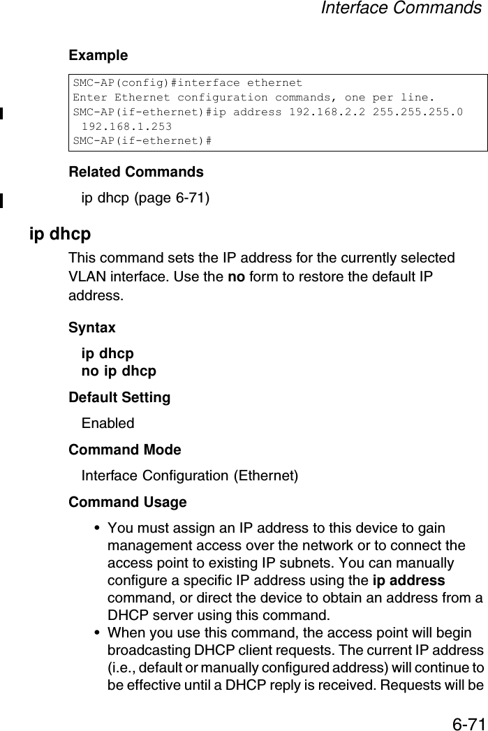 Interface Commands6-71ExampleRelated Commandsip dhcp (page 6-71)ip dhcp This command sets the IP address for the currently selected VLAN interface. Use the no form to restore the default IP address.Syntax ip dhcpno ip dhcpDefault Setting EnabledCommand Mode Interface Configuration (Ethernet)Command Usage • You must assign an IP address to this device to gain management access over the network or to connect the access point to existing IP subnets. You can manually configure a specific IP address using the ip address command, or direct the device to obtain an address from a DHCP server using this command. • When you use this command, the access point will begin broadcasting DHCP client requests. The current IP address (i.e., default or manually configured address) will continue to be effective until a DHCP reply is received. Requests will be SMC-AP(config)#interface ethernetEnter Ethernet configuration commands, one per line.SMC-AP(if-ethernet)#ip address 192.168.2.2 255.255.255.0 192.168.1.253SMC-AP(if-ethernet)#