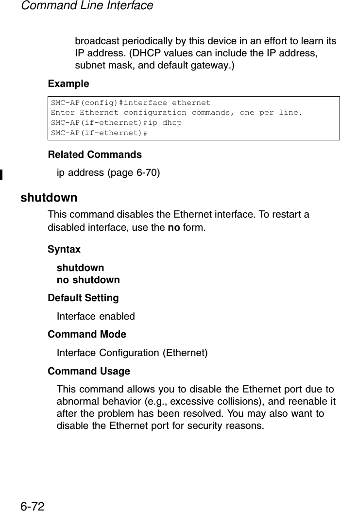 Command Line Interface6-72broadcast periodically by this device in an effort to learn its IP address. (DHCP values can include the IP address, subnet mask, and default gateway.) ExampleRelated Commandsip address (page 6-70)shutdown This command disables the Ethernet interface. To restart a disabled interface, use the no form.Syntax shutdownno shutdownDefault Setting Interface enabledCommand Mode Interface Configuration (Ethernet)Command Usage This command allows you to disable the Ethernet port due to abnormal behavior (e.g., excessive collisions), and reenable it after the problem has been resolved. You may also want to disable the Ethernet port for security reasons. SMC-AP(config)#interface ethernetEnter Ethernet configuration commands, one per line.SMC-AP(if-ethernet)#ip dhcpSMC-AP(if-ethernet)#