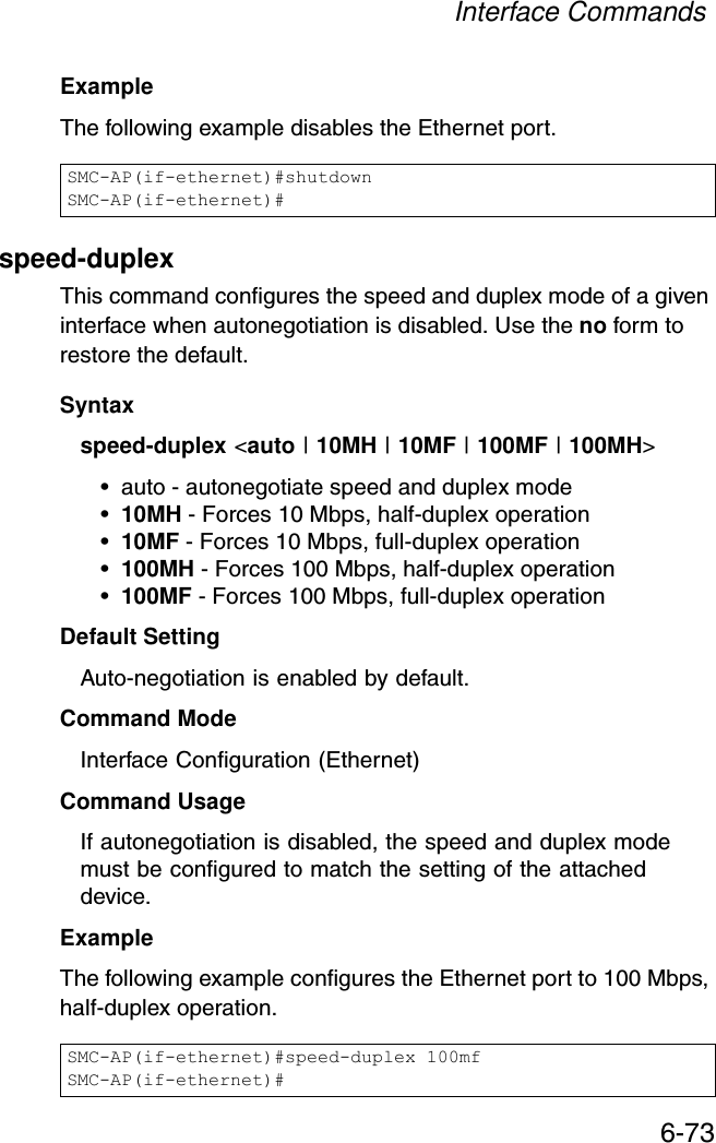 Interface Commands6-73Example The following example disables the Ethernet port.speed-duplexThis command configures the speed and duplex mode of a given interface when autonegotiation is disabled. Use the no form to restore the default.Syntax speed-duplex &lt;auto | 10MH | 10MF | 100MF | 100MH&gt;• auto - autonegotiate speed and duplex mode•10MH - Forces 10 Mbps, half-duplex operation•10MF - Forces 10 Mbps, full-duplex operation •100MH - Forces 100 Mbps, half-duplex operation •100MF - Forces 100 Mbps, full-duplex operation Default Setting Auto-negotiation is enabled by default. Command Mode Interface Configuration (Ethernet)Command UsageIf autonegotiation is disabled, the speed and duplex mode must be configured to match the setting of the attached device.Example The following example configures the Ethernet port to 100 Mbps, half-duplex operation.SMC-AP(if-ethernet)#shutdownSMC-AP(if-ethernet)#SMC-AP(if-ethernet)#speed-duplex 100mfSMC-AP(if-ethernet)#