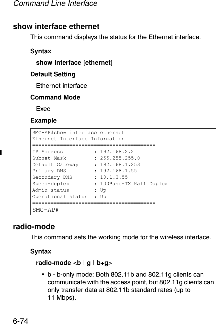 Command Line Interface6-74show interface ethernetThis command displays the status for the Ethernet interface.Syntaxshow interface [ethernet]Default Setting Ethernet interfaceCommand Mode ExecExample radio-mode This command sets the working mode for the wireless interface.Syntaxradio-mode &lt;b | g | b+g&gt;• b - b-only mode: Both 802.11b and 802.11g clients can communicate with the access point, but 802.11g clients can only transfer data at 802.11b standard rates (up to 11 Mbps).SMC-AP#show interface ethernetEthernet Interface Information========================================IP Address          : 192.168.2.2Subnet Mask         : 255.255.255.0Default Gateway     : 192.168.1.253Primary DNS         : 192.168.1.55Secondary DNS       : 10.1.0.55Speed-duplex        : 100Base-TX Half DuplexAdmin status        : UpOperational status  : Up========================================SMC-AP#