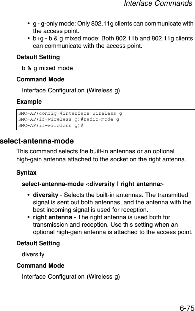 Interface Commands6-75• g - g-only mode: Only 802.11g clients can communicate with the access point.• b+g - b &amp; g mixed mode: Both 802.11b and 802.11g clients can communicate with the access point.Default Setting b &amp; g mixed modeCommand Mode Interface Configuration (Wireless g)Exampleselect-antenna-mode This command selects the built-in antennas or an optional high-gain antenna attached to the socket on the right antenna.Syntaxselect-antenna-mode &lt;diversity | right antenna&gt;•diversity - Selects the built-in antennas. The transmitted signal is sent out both antennas, and the antenna with the best incoming signal is used for reception.•right antenna - The right antenna is used both for transmission and reception. Use this setting when an optional high-gain antenna is attached to the access point.Default Setting diversityCommand Mode Interface Configuration (Wireless g)SMC-AP(config)#interface wireless gSMC-AP(if-wireless g)#radio-mode gSMC-AP(if-wireless g)#