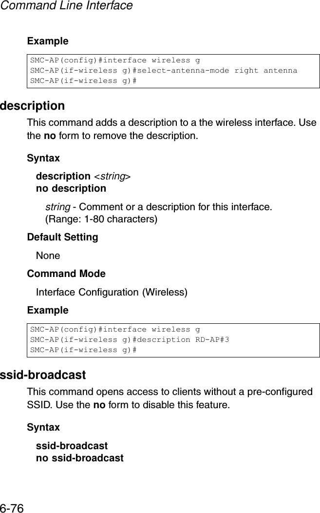 Command Line Interface6-76Exampledescription This command adds a description to a the wireless interface. Use the no form to remove the description.Syntaxdescription &lt;string&gt;no descriptionstring - Comment or a description for this interface. (Range: 1-80 characters)Default Setting NoneCommand Mode Interface Configuration (Wireless)Examplessid-broadcastThis command opens access to clients without a pre-configured SSID. Use the no form to disable this feature.Syntaxssid-broadcastno ssid-broadcast SMC-AP(config)#interface wireless gSMC-AP(if-wireless g)#select-antenna-mode right antennaSMC-AP(if-wireless g)#SMC-AP(config)#interface wireless gSMC-AP(if-wireless g)#description RD-AP#3SMC-AP(if-wireless g)#