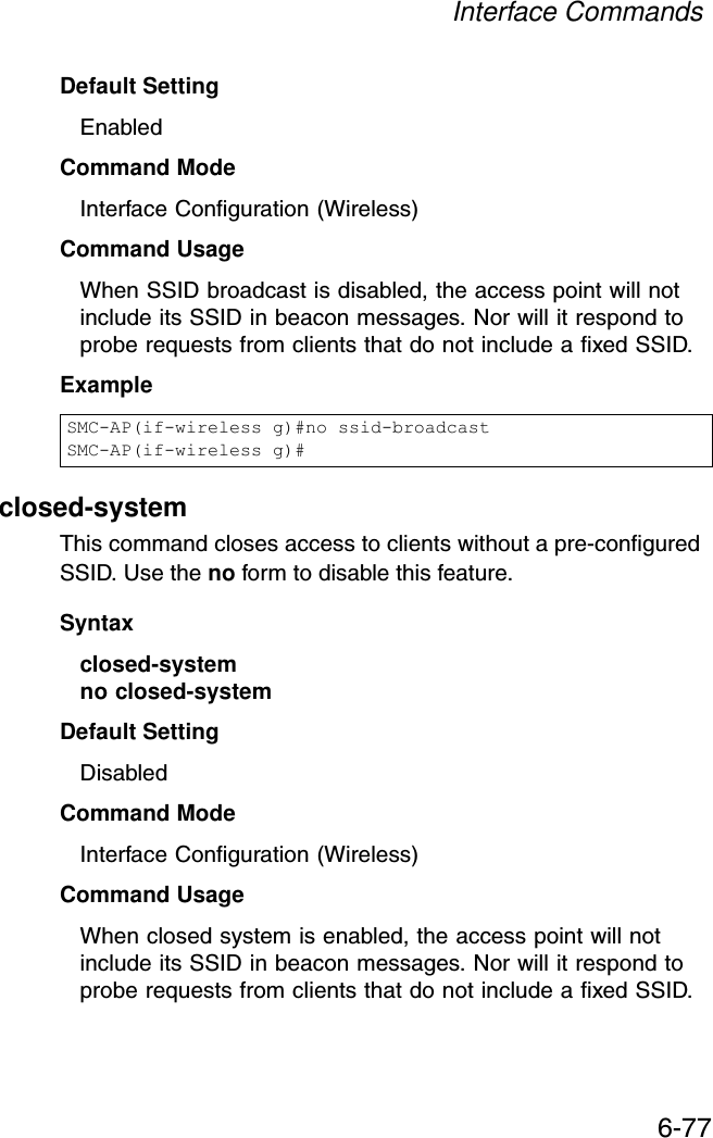 Interface Commands6-77Default Setting EnabledCommand Mode Interface Configuration (Wireless)Command Usage When SSID broadcast is disabled, the access point will not include its SSID in beacon messages. Nor will it respond to probe requests from clients that do not include a fixed SSID.Exampleclosed-systemThis command closes access to clients without a pre-configured SSID. Use the no form to disable this feature.Syntaxclosed-system no closed-systemDefault Setting DisabledCommand Mode Interface Configuration (Wireless)Command Usage When closed system is enabled, the access point will not include its SSID in beacon messages. Nor will it respond to probe requests from clients that do not include a fixed SSID.SMC-AP(if-wireless g)#no ssid-broadcastSMC-AP(if-wireless g)#