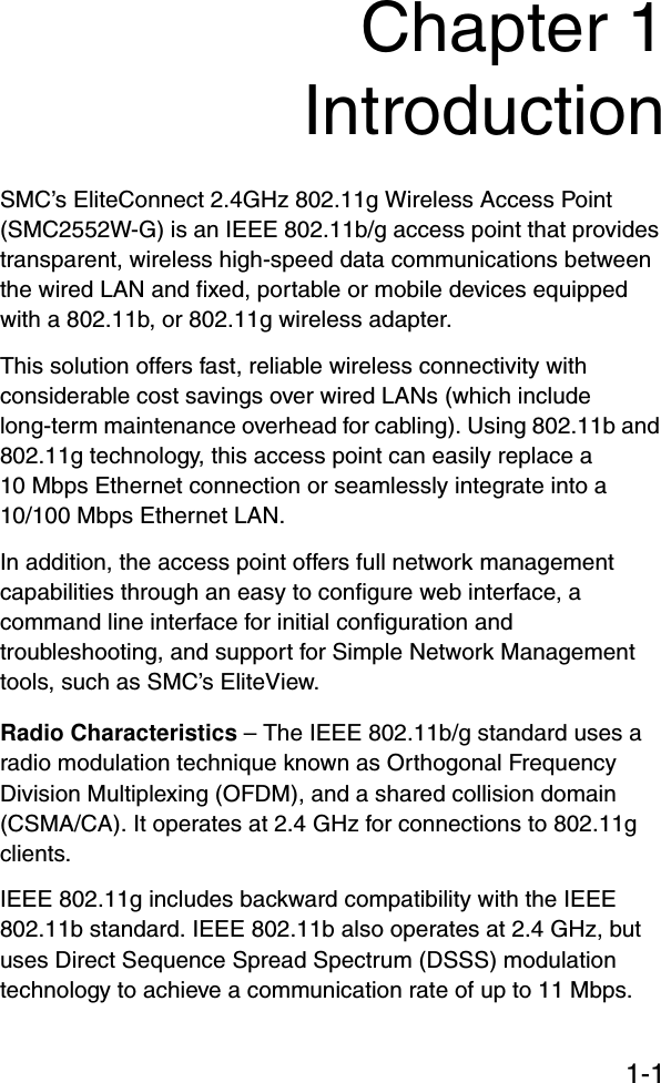 1-1Chapter 1IntroductionSMC’s EliteConnect 2.4GHz 802.11g Wireless Access Point (SMC2552W-G) is an IEEE 802.11b/g access point that provides transparent, wireless high-speed data communications between the wired LAN and fixed, portable or mobile devices equipped with a 802.11b, or 802.11g wireless adapter. This solution offers fast, reliable wireless connectivity with considerable cost savings over wired LANs (which include long-term maintenance overhead for cabling). Using 802.11b and 802.11g technology, this access point can easily replace a 10 Mbps Ethernet connection or seamlessly integrate into a   10/100 Mbps Ethernet LAN.In addition, the access point offers full network management capabilities through an easy to configure web interface, a command line interface for initial configuration and troubleshooting, and support for Simple Network Management tools, such as SMC’s EliteView.Radio Characteristics – The IEEE 802.11b/g standard uses a radio modulation technique known as Orthogonal Frequency Division Multiplexing (OFDM), and a shared collision domain (CSMA/CA). It operates at 2.4 GHz for connections to 802.11g clients.IEEE 802.11g includes backward compatibility with the IEEE 802.11b standard. IEEE 802.11b also operates at 2.4 GHz, but uses Direct Sequence Spread Spectrum (DSSS) modulation technology to achieve a communication rate of up to 11 Mbps. 