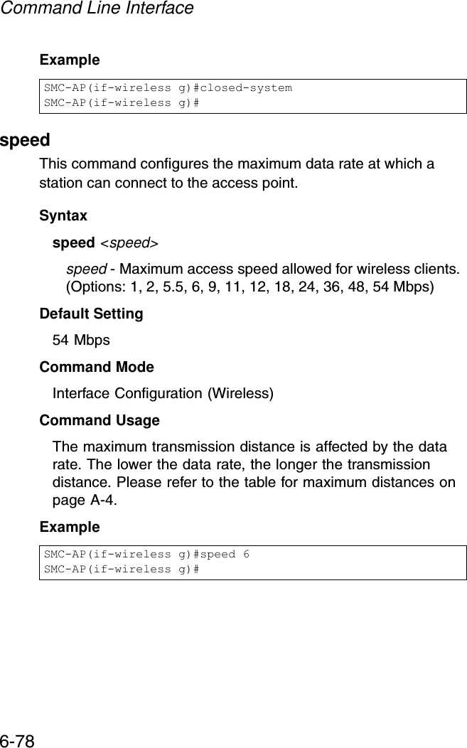 Command Line Interface6-78ExamplespeedThis command configures the maximum data rate at which a station can connect to the access point. Syntaxspeed &lt;speed&gt;speed - Maximum access speed allowed for wireless clients. (Options: 1, 2, 5.5, 6, 9, 11, 12, 18, 24, 36, 48, 54 Mbps)Default Setting 54 MbpsCommand Mode Interface Configuration (Wireless)Command Usage The maximum transmission distance is affected by the data rate. The lower the data rate, the longer the transmission distance. Please refer to the table for maximum distances on page A-4.ExampleSMC-AP(if-wireless g)#closed-systemSMC-AP(if-wireless g)#SMC-AP(if-wireless g)#speed 6SMC-AP(if-wireless g)#