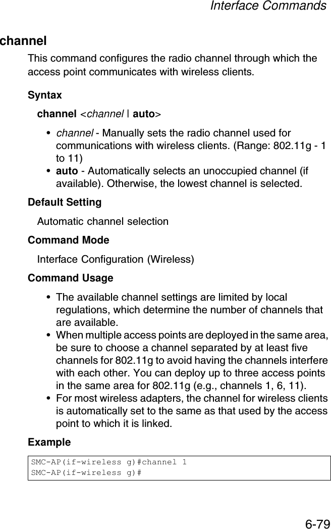 Interface Commands6-79channelThis command configures the radio channel through which the access point communicates with wireless clients. Syntaxchannel &lt;channel | auto&gt;•channel - Manually sets the radio channel used for communications with wireless clients. (Range: 802.11g - 1 to 11)•auto - Automatically selects an unoccupied channel (if available). Otherwise, the lowest channel is selected.Default Setting Automatic channel selection Command Mode Interface Configuration (Wireless)Command Usage • The available channel settings are limited by local regulations, which determine the number of channels that are available. • When multiple access points are deployed in the same area, be sure to choose a channel separated by at least five channels for 802.11g to avoid having the channels interfere with each other. You can deploy up to three access points in the same area for 802.11g (e.g., channels 1, 6, 11).• For most wireless adapters, the channel for wireless clients is automatically set to the same as that used by the access point to which it is linked.ExampleSMC-AP(if-wireless g)#channel 1SMC-AP(if-wireless g)#