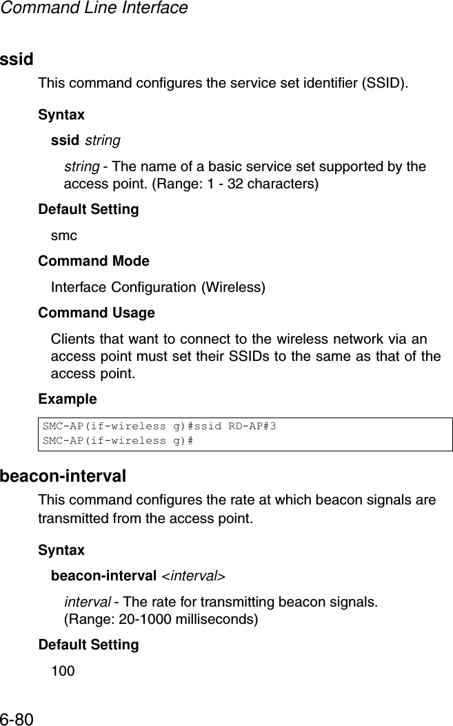 Command Line Interface6-80ssidThis command configures the service set identifier (SSID). Syntaxssid stringstring - The name of a basic service set supported by the access point. (Range: 1 - 32 characters)Default Setting smcCommand Mode Interface Configuration (Wireless)Command Usage Clients that want to connect to the wireless network via an access point must set their SSIDs to the same as that of the access point.Examplebeacon-interval This command configures the rate at which beacon signals are transmitted from the access point. Syntaxbeacon-interval &lt;interval&gt;interval - The rate for transmitting beacon signals. (Range: 20-1000 milliseconds)Default Setting 100SMC-AP(if-wireless g)#ssid RD-AP#3SMC-AP(if-wireless g)#