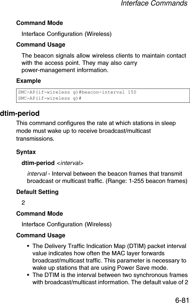 Interface Commands6-81Command Mode Interface Configuration (Wireless)Command Usage The beacon signals allow wireless clients to maintain contact with the access point. They may also carry power-management information.Exampledtim-period This command configures the rate at which stations in sleep mode must wake up to receive broadcast/multicast transmissions. Syntaxdtim-period &lt;interval&gt;interval - Interval between the beacon frames that transmit broadcast or multicast traffic. (Range: 1-255 beacon frames)Default Setting 2Command Mode Interface Configuration (Wireless)Command Usage • The Delivery Traffic Indication Map (DTIM) packet interval value indicates how often the MAC layer forwards broadcast/multicast traffic. This parameter is necessary to wake up stations that are using Power Save mode.• The DTIM is the interval between two synchronous frames with broadcast/multicast information. The default value of 2 SMC-AP(if-wireless g)#beacon-interval 150SMC-AP(if-wireless g)#